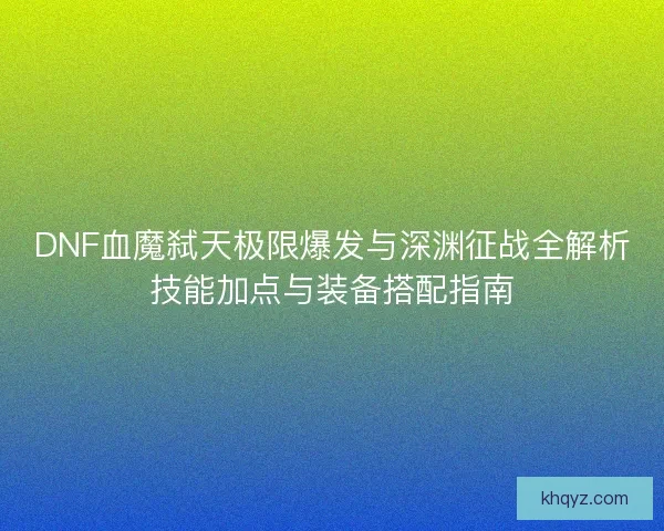 DNF血魔弑天极限爆发与深渊征战全解析技能加点与装备搭配指南