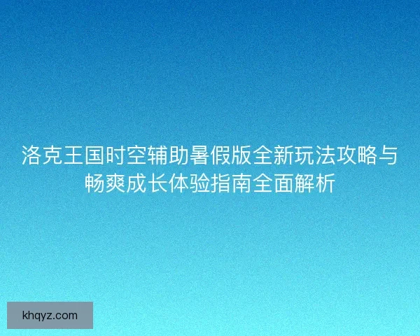 洛克王国时空辅助暑假版全新玩法攻略与畅爽成长体验指南全面解析
