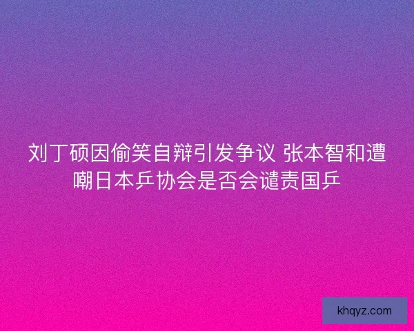 刘丁硕因偷笑自辩引发争议 张本智和遭嘲日本乒协会是否会谴责国乒