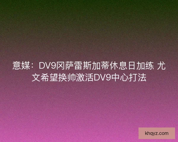 意媒：DV9冈萨雷斯加蒂休息日加练 尤文希望换帅激活DV9中心打法